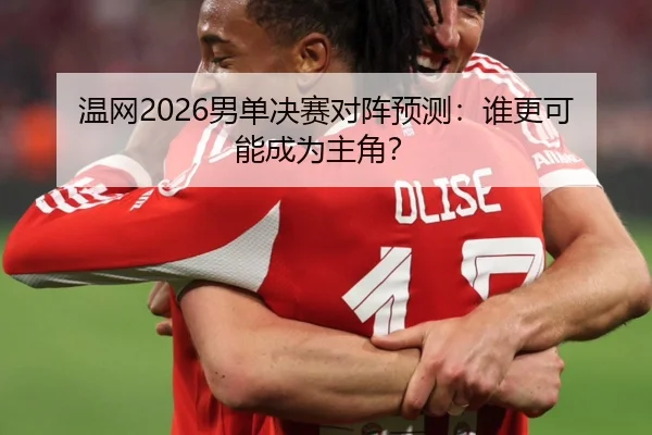 温网2026男单决赛对阵预测：谁更可能成为主角？