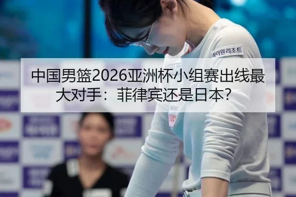 中国男篮2026亚洲杯小组赛出线最大对手：菲律宾还是日本？